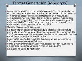 Tercera Generación (1964-1970)
O La tercera generación de computadoras emergió con el desarrollo de

O
O

O
O
O

circuitos integrados (pastillas de silicio) en las que se colocan miles de
componentes electrónicos en una integración en miniatura. Las
computadoras nuevamente se hicieron más pequeñas, más rápidas,
desprendían menos calor y eran energéticamente más eficientes. El
ordenador IBM-360 dominó las ventas de la tercera generación de
ordenadores desde su presentación en 1965.
Características de está generación:
Se desarrollaron circuitos integrados para procesar información.Se
desarrollaron los "chips" para almacenar y procesar la información. Un
"chip" es una pieza de silicio que contiene los componentes electrónicos
en miniatura llamados semiconductores.
Los circuitos integrados recuerdan los datos, ya que almacenan la
información como cargas eléctricas.
Surge la multiprogramación.Las computadoras pueden llevar a cabo
ambas tareas de procesamiento o análisis matemáticos.
Emerge la industria del "software".

 