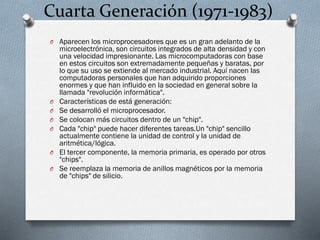 Cuarta Generación (1971-1983)
O Aparecen los microprocesadores que es un gran adelanto de la

O
O
O
O

O
O

microelectrónica, son circuitos integrados de alta densidad y con
una velocidad impresionante. Las microcomputadoras con base
en estos circuitos son extremadamente pequeñas y baratas, por
lo que su uso se extiende al mercado industrial. Aquí nacen las
computadoras personales que han adquirido proporciones
enormes y que han influido en la sociedad en general sobre la
llamada "revolución informática".
Características de está generación:
Se desarrolló el microprocesador.
Se colocan más circuitos dentro de un "chip".
Cada "chip" puede hacer diferentes tareas.Un "chip" sencillo
actualmente contiene la unidad de control y la unidad de
aritmética/lógica.
El tercer componente, la memoria primaria, es operado por otros
"chips".
Se reemplaza la memoria de anillos magnéticos por la memoria
de "chips" de silicio.

 