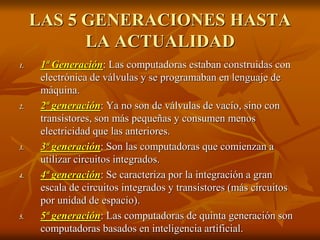 LAS 5 GENERACIONES HASTA 
LA ACTUALIDAD 
1. 1ª Generación: Las computadoras estaban construidas con 
electrónica de válvulas y se programaban en lenguaje de 
máquina. 
2. 2ª generación: Ya no son de válvulas de vacío, sino con 
transistores, son más pequeñas y consumen menos 
electricidad que las anteriores. 
3. 3ª generación: Son las computadoras que comienzan a 
utilizar circuitos integrados. 
4. 4ª generación: Se caracteriza por la integración a gran 
escala de circuitos integrados y transistores (más circuitos 
por unidad de espacio). 
5. 5ª generación: Las computadoras de quinta generación son 
computadoras basados en inteligencia artificial. 
 