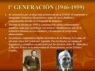 1ª GENERACIÓN (1946-1959) 
 Se caracteriza por el rasgo más prominente de la ENIAC (Computador e 
Integrador Numérico Electrónico): tubos de vacío (bulbos) y 
programación basada en el lenguaje de máquina. 
 Durante la década de 1950 se construyeron varias computadoras 
notables, cada una contribuyó con avances significativos: uso de la 
aritmética binaria, acceso aleatorio y el concepto de programas 
almacenados. 
 La primera computadora digital electrónica de la historia Era capaz de 
efectuar cinco mil sumas por segundo. Fue hecha por un equipo de 
ingenieros y científicos encabezados por los doctores John W. Mauchly y 
J. Prester Eckert en la universidad de Pennsylvania, en los Estados 
Unidos. 
Mauchly 
Prester Eckert 
 