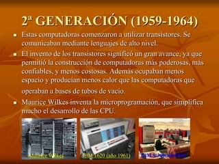 2ª GENERACIÓN (1959-1964) 
 Estas computadoras comenzaron a utilizar transistores. Se 
comunicaban mediante lenguajes de alto nivel. 
 El invento de los transistores significó un gran avance, ya que 
permitió la construcción de computadoras más poderosas, más 
confiables, y menos costosas. Además ocupaban menos 
espacio y producían menos calor que las computadoras que 
operaban a bases de tubos de vacío. 
 Maurice Wilkes inventa la microprogramación, que simplifica 
mucho el desarrollo de las CPU. 
Maurice Wilkes IBM 1620 (año 1961) IBM S/360(año1964) 
 