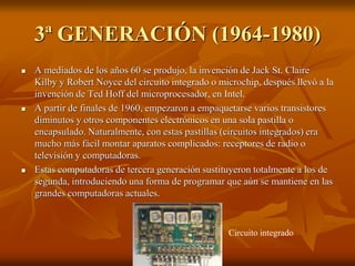 3ª GENERACIÓN (1964-1980) 
 A mediados de los años 60 se produjo, la invención de Jack St. Claire 
Kilby y Robert Noyce del circuito integrado o microchip, después llevó a la 
invención de Ted Hoff del microprocesador, en Intel. 
 A partir de finales de 1960, empezaron a empaquetarse varios transistores 
diminutos y otros componentes electrónicos en una sola pastilla o 
encapsulado. Naturalmente, con estas pastillas (circuitos integrados) era 
mucho más fácil montar aparatos complicados: receptores de radio o 
televisión y computadoras. 
 Estas computadoras de tercera generación sustituyeron totalmente a los de 
segunda, introduciendo una forma de programar que aún se mantiene en las 
grandes computadoras actuales. 
Circuito integrado 
 