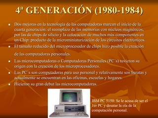 4ª GENERACIÓN (1980-1984) 
 Dos mejoras en la tecnología de las computadoras marcan el inicio de la 
cuarta generación: el reemplazo de las memorias con núcleos magnéticos, 
por las de chips de silicio y la colocación de muchos más componentes en 
un Chip: producto de la microminiaturización de los circuitos electrónicos. 
 El tamaño reducido del microprocesador de chips hizo posible la creación 
de las computadoras personales. 
 Las microcomputadoras o Computadoras Personales (PC´s) tuvieron su 
origen con la creación de los microprocesadores. 
 Las PC´s son computadoras para uso personal y relativamente son baratas y 
actualmente se encuentran en las oficinas, escuelas y hogares. 
 Hicieron su gran debut las microcomputadoras. 
IBM PC 5150: Se le acusa de ser el 
1er PC y desatar la ola de la 
computación personal. 
 