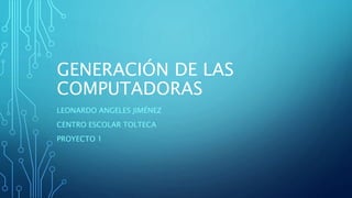 GENERACIÓN DE LAS
COMPUTADORAS
LEONARDO ANGELES JIMÉNEZ
CENTRO ESCOLAR TOLTECA
PROYECTO 1
 