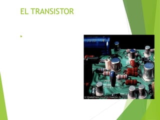 EL TRANSISTOR
 El transistor bipolar fue inventado en
1948 para sustituir al tubo de vacío
triodo. Está formado por tres capas de
material dopado, que forman dos
uniones pn (bipolares) con
configuraciones pnp o npn. Una unión
está conectada a la batería para
permitir el flujo de corriente
(polarización negativa frontal, o
polarización directa), y la otra está
conectada a una batería en sentido
contrario (polarización inversa). Si se
varía la corriente en la unión de
polarización directa mediante la
adición de una señal, la corriente de la
unión de polarización inversa del
transistor variará en consecuencia. El
principio se puede utilizar para
construir amplificadores en los que una
pequeña señal aplicada a la unión de
polarización directa provocará un gran
cambio en la corriente de la unión de
polarización inversa.
 