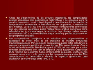  Antes del advenimiento de los circuitos integrados, las computadorasAntes del advenimiento de los circuitos integrados, las computadoras
estaban diseñadas para aplicaciones matemáticas o de negocios, pero noestaban diseñadas para aplicaciones matemáticas o de negocios, pero no
para las dos cosas. Los circuitos integrados permitieron a los fabricantes depara las dos cosas. Los circuitos integrados permitieron a los fabricantes de
computadoras incrementar la flexibilidad de los programas, y estandarizarcomputadoras incrementar la flexibilidad de los programas, y estandarizar
sus modelos. La IBM 360 una de las primeras computadoras comercialessus modelos. La IBM 360 una de las primeras computadoras comerciales
que usó circuitos integrados, podía realizar tanto análisis numéricos comoque usó circuitos integrados, podía realizar tanto análisis numéricos como
administración ó procesamiento de archivos. Los clientes podían escalaradministración ó procesamiento de archivos. Los clientes podían escalar
sus sistemas 360 a modelos IBM de mayor tamaño y podían todavía corrersus sistemas 360 a modelos IBM de mayor tamaño y podían todavía correr
sus programas actuales.sus programas actuales.
 Las computadoras trabajaban a tal velocidad que proporcionaban laLas computadoras trabajaban a tal velocidad que proporcionaban la
capacidad de correr más de un programa de manera simultáneacapacidad de correr más de un programa de manera simultánea
(multiprogramación). Por ejemplo la computadora podía estar calculando la(multiprogramación). Por ejemplo la computadora podía estar calculando la
nomina y aceptando pedidos al mismo tiempo. Mini computadoras, Con lanomina y aceptando pedidos al mismo tiempo. Mini computadoras, Con la
introducción del modelo 360 IBM acaparó el 70% del mercado, para evitarintroducción del modelo 360 IBM acaparó el 70% del mercado, para evitar
competir directamente con IBM la empresa Digital Equipment Corporationcompetir directamente con IBM la empresa Digital Equipment Corporation
DEC redirigió sus esfuerzos hacia computadoras pequeñas. Mucho menosDEC redirigió sus esfuerzos hacia computadoras pequeñas. Mucho menos
costosas de compra r y de operar que las computadoras grandes, las Minicostosas de compra r y de operar que las computadoras grandes, las Mini
computadoras se desarrollaron durante la segunda generación perocomputadoras se desarrollaron durante la segunda generación pero
alcanzaron su mayor auge entre 1960 y 70.alcanzaron su mayor auge entre 1960 y 70.
 