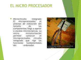 EL MICRO PROCESADOR
 Microcircuito integrado
El microprocesador: el
proceso de reducción del
tamaño de los
componentes llega a operar
a escalas microscópicas. La
micro miniaturización
permite construir el
microprocesador, circuito
integrado que rige las
funciones fundamentales
del ordenador.
 