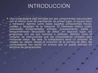 INTRODUCCIÓNINTRODUCCIÓN
Una computadora está formada por dos componentes estructuralesUna computadora está formada por dos componentes estructurales
con el mismo nivel de importancia: en primer lugar, el equipo físicocon el mismo nivel de importancia: en primer lugar, el equipo físico
o hardware, definido como todos aquellos componentes físicos,o hardware, definido como todos aquellos componentes físicos,
visibles y tangibles de la máquina. El Hardware realiza cuatrovisibles y tangibles de la máquina. El Hardware realiza cuatro
actividades fundamentales: entrada, procesamiento, salida yactividades fundamentales: entrada, procesamiento, salida y
almacenamiento secundario de datos; en segundo lugar, losalmacenamiento secundario de datos; en segundo lugar, los
programas con los que funciona o software, definido como elprogramas con los que funciona o software, definido como el
conjunto de instrucciones que las computadoras emplean paraconjunto de instrucciones que las computadoras emplean para
manipular datos. Sin éste, la computadora sería un conjunto demanipular datos. Sin éste, la computadora sería un conjunto de
medios sin utilizar. Desde la invención de la primera de ellas, lasmedios sin utilizar. Desde la invención de la primera de ellas, las
computadoras han tenido un avance que se puede estudiar encomputadoras han tenido un avance que se puede estudiar en
términos de generaciones.términos de generaciones.
 