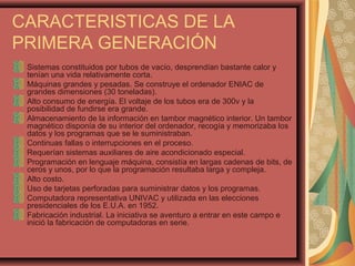 CARACTERISTICAS DE LA
PRIMERA GENERACIÓN
Sistemas constituidos por tubos de vacío, desprendían bastante calor y
tenían una vida relativamente corta.
Máquinas grandes y pesadas. Se construye el ordenador ENIAC de
grandes dimensiones (30 toneladas).
Alto consumo de energía. El voltaje de los tubos era de 300v y la
posibilidad de fundirse era grande.
Almacenamiento de la información en tambor magnético interior. Un tambor
magnético disponía de su interior del ordenador, recogía y memorizaba los
datos y los programas que se le suministraban.
Continuas fallas o interrupciones en el proceso.
Requerían sistemas auxiliares de aire acondicionado especial.
Programación en lenguaje máquina, consistía en largas cadenas de bits, de
ceros y unos, por lo que la programación resultaba larga y compleja.
Alto costo.
Uso de tarjetas perforadas para suministrar datos y los programas.
Computadora representativa UNIVAC y utilizada en las elecciones
presidenciales de los E.U.A. en 1952.
Fabricación industrial. La iniciativa se aventuro a entrar en este campo e
inició la fabricación de computadoras en serie.
 