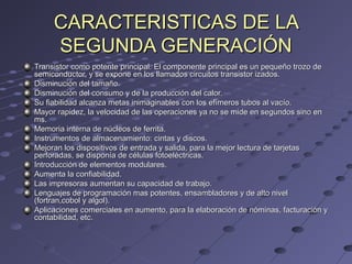 CARACTERISTICAS DE LACARACTERISTICAS DE LA
SEGUNDA GENERACIÓNSEGUNDA GENERACIÓN
Transistor como potente principal. El componente principal es un pequeño trozo deTransistor como potente principal. El componente principal es un pequeño trozo de
semiconductor, y se expone en los llamados circuitos transistor izados.semiconductor, y se expone en los llamados circuitos transistor izados.
Disminución del tamaño.Disminución del tamaño.
Disminución del consumo y de la producción del calor.Disminución del consumo y de la producción del calor.
Su fiabilidad alcanza metas inimaginables con los efímeros tubos al vacío.Su fiabilidad alcanza metas inimaginables con los efímeros tubos al vacío.
Mayor rapidez, la velocidad de las operaciones ya no se mide en segundos sino enMayor rapidez, la velocidad de las operaciones ya no se mide en segundos sino en
ms.ms.
Memoria interna de núcleos de ferrita.Memoria interna de núcleos de ferrita.
Instrumentos de almacenamiento: cintas y discos.Instrumentos de almacenamiento: cintas y discos.
Mejoran los dispositivos de entrada y salida, para la mejor lectura de tarjetasMejoran los dispositivos de entrada y salida, para la mejor lectura de tarjetas
perforadas, se disponía de células fotoeléctricas.perforadas, se disponía de células fotoeléctricas.
Introducción de elementos modulares.Introducción de elementos modulares.
Aumenta la confiabilidad.Aumenta la confiabilidad.
Las impresoras aumentan su capacidad de trabajo.Las impresoras aumentan su capacidad de trabajo.
Lenguajes de programación mas potentes, ensambladores y de alto nivelLenguajes de programación mas potentes, ensambladores y de alto nivel
(fortran,cobol y algol).(fortran,cobol y algol).
Aplicaciones comerciales en aumento, para la elaboración de nóminas, facturación yAplicaciones comerciales en aumento, para la elaboración de nóminas, facturación y
contabilidad, etc.contabilidad, etc.
 