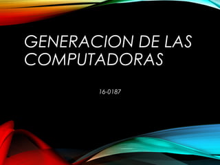 GENERACION DE LAS
COMPUTADORAS
16-0187
 