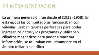 La primera generación fue desde el (1938 -1958). En
esta época las computadoras funcionaban con
válvulas, usaban tarjetas perforadas para poder
ingresar los datos y los programas y utilizaban
cilindros magnéticos para poder almacenar
información, se utilizaban exclusivamente en el
ámbito miliar o científico
 