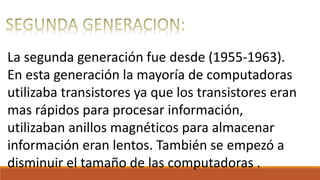 La segunda generación fue desde (1955-1963).
En esta generación la mayoría de computadoras
utilizaba transistores ya que los transistores eran
mas rápidos para procesar información,
utilizaban anillos magnéticos para almacenar
información eran lentos. También se empezó a
disminuir el tamaño de las computadoras .
 
