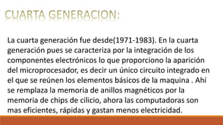 La cuarta generación fue desde(1971-1983). En la cuarta
generación pues se caracteriza por la integración de los
componentes electrónicos lo que proporciono la aparición
del microprocesador, es decir un único circuito integrado en
el que se reúnen los elementos básicos de la maquina . Ahí
se remplaza la memoria de anillos magnéticos por la
memoria de chips de cilicio, ahora las computadoras son
mas eficientes, rápidas y gastan menos electricidad.
 