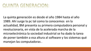 La quinta generación es desde el año 1984 hasta el año
1989. Ahí surge la pc tal como la conocemos en la
actualidad, BM presenta su primera computadora personal y
revolucionaria, en vista de la acelerada marcha de la
microelectrónica la sociedad industrial se ha dado la tarea
de poner también a esa altura al software y los sistemas qué
manejan las computadoras .
 