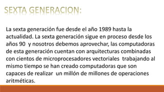 La sexta generación fue desde el año 1989 hasta la
actualidad. La sexta generación sigue en proceso desde los
años 90 y nosotros debemos aprovechar, las computadoras
de esta generación cuentan con arquitecturas combinadas
con cientos de microprocesadores vectoriales trabajando al
mismo tiempo se han creado computadoras que son
capaces de realizar un millón de millones de operaciones
aritméticas.
 