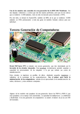 Uno de los modelos más conocidos de esta generación fue la IBM 1401 Mainframe. Era
una máquina voluminosa y costosa que aún leía tarjetas perforadas, pero que era tan exitosa
que se vendieron 12.000 unidades, todo un éxito de mercado para el momento (1959).
Por otro lado, se destacó la System/360, también de IBM, de la que se vendieron 14.000
unidades en 1968, perteneciente a toda una gama de modelos bastante exitosos para uso
individual.
Tercera Generación de Computadoras
Los circuitos integrados permitieron una generación de computadoras más pequeñas.
Desde 1965 hasta 1971 se extiende esta tercera generación, que vino determinada por la
invención de los circuitos integrados. Esta tecnología revolucionaria permitió aumentar a
capacidad de procesamiento de las máquinas, a la par que reducía sus costos de
manufacturación.
Estos circuitos se imprimen en pastillas de silicio, añadiendo pequeños transistores y
valiéndose de la tecnología de los semiconductores. Fue el primer paso hacia la
miniaturización de las computadoras, además de ser aprovechado en la manufacturación de
radios, televisores y otros artefactos semejantes.
Algunos de los modelos más populares de esta generación fueron las PDP-8 y PDP-11, que
eran ejemplares en su manejo de la electricidad, su capacidad de multiproceso y su fiabilidad
y flexibilidad. Con esta generación de computadores se calculó el número de pi (π) con 500
mil decimales.
 