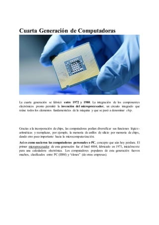 Cuarta Generación de Computadoras
La generación de computadoras personales nació gracias al microprocesador.
La cuarta generación se fabricó entre 1972 y 1980. La integración de los componentes
electrónicos pronto permitió la invención del microprocesador, un circuito integrado que
reúne todos los elementos fundamentales de la máquina y que se pasó a denominar chip.
Gracias a la incorporación de chips, las computadoras podían diversificar sus funciones lógico-
aritméticas y reemplazar, por ejemplo, la memoria de anillos de silicio por memoria de chips,
dando otro paso importante hacia la microcomputarización.
Así es como nacieron las computadoras personales o PC, concepto que aún hoy perdura. El
primer microprocesador de esta generación fue el Intel 4004, fabricado en 1971, inicialmente
para una calculadora electrónica. Los computadores populares de esta generación fueron
muchos, clasificados entre PC (IBM) y “clones” (de otras empresas).
 