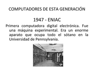 COMPUTADORES DE ESTA GENERACIÓN

              1947 - ENIAC
Primera computadora digital electrónica. Fue
  una máquina experimental. Era un enorme
  aparato que ocupa todo el sótano en la
  Universidad de Pennsylvania.
 