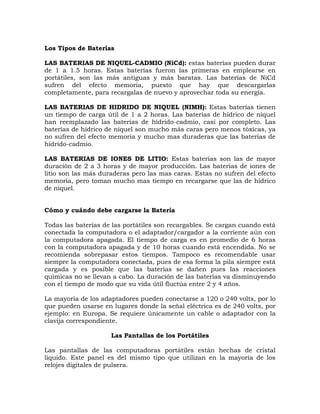 Los Tipos de Baterías

LAS BATERIAS DE NIQUEL-CADMIO (NiCd): estas baterías pueden durar
de 1 a 1.5 horas. Estas baterías fueron las primeras en emplearse en
portátiles, son las más antiguas y más baratas. Las baterías de NiCd
sufren del efecto memoria, puesto que hay que descargarlas
completamente, para recargalas de nuevo y aprovechar toda su energía.

LAS BATERIAS DE HIDRIDO DE NIQUEL (NIMH): Estas baterías tienen
un tiempo de carga útil de 1 a 2 horas. Las baterías de hídrico de níquel
han reemplazado las baterías de hídrido-cadmio, casi por completo. Las
baterías de hídrico de níquel son mucho más caras pero menos tóxicas, ya
no sufren del efecto memoria y mucho mas duraderas que las baterías de
hídrido-cadmio.

LAS BATERIAS DE IONES DE LITIO: Estas baterías son las de mayor
duración de 2 a 3 horas y de mayor producción. Las baterías de iones de
litio son las más duraderas pero las mas caras. Estas no sufren del efecto
memoria, pero toman mucho mas tiempo en recargarse que las de hídrico
de níquel.


Cómo y cuándo debe cargarse la Batería

Todas las baterías de las portátiles son recargables. Se cargan cuando está
conectada la computadora o el adaptador/cargador a la corriente aún con
la computadora apagada. El tiempo de carga es en promedio de 6 horas
con la computadora apagada y de 10 horas cuando está encendida. No se
recomienda sobrepasar estos tiempos. Tampoco es recomendable usar
siempre la computadora conectada, pues de esa forma la pila siempre está
cargada y es posible que las baterías se dañen pues las reacciones
químicas no se llevan a cabo. La duración de las baterías va disminuyendo
con el tiempo de modo que su vida útil fluctúa entre 2 y 4 años.

La mayoría de los adaptadores pueden conectarse a 120 o 240 volts, por lo
que pueden usarse en lugares donde la señal eléctrica es de 240 volts, por
ejemplo: en Europa. Se requiere únicamente un cable o adaptador con la
clavija correspondiente.

                     Las Pantallas de los Portátiles

Las pantallas de las computadoras portátiles están hechas de cristal
liquido. Este panel es del mismo tipo que utilizan en la mayoría de los
relojes digitales de pulsera.
 
