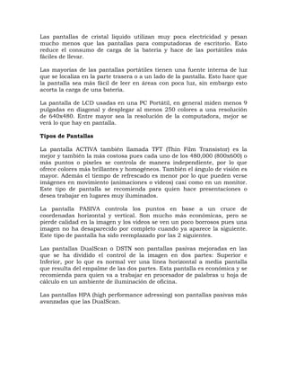 Las pantallas de cristal liquido utilizan muy poca electricidad y pesan
mucho menos que las pantallas para computadoras de escritorio. Esto
reduce el consumo de carga de la batería y hace de las portátiles más
fáciles de llevar.

Las mayorías de las pantallas portátiles tienen una fuente interna de luz
que se localiza en la parte trasera o a un lado de la pantalla. Esto hace que
la pantalla sea más fácil de leer en áreas con poca luz, sin embargo esto
acorta la carga de una batería.

La pantalla de LCD usadas en una PC Portátil, en general miden menos 9
pulgadas en diagonal y desplegar al menos 250 colores a una resolución
de 640x480. Entre mayor sea la resolución de la computadora, mejor se
verá lo que hay en pantalla.

Tipos de Pantallas

La pantalla ACTIVA también llamada TFT (Thin Film Transistor) es la
mejor y también la más costosa pues cada uno de los 480,000 (800x600) o
más puntos o pixeles se controla de manera independiente, por lo que
ofrece colores más brillantes y homogéneos. También el ángulo de visión es
mayor. Además el tiempo de refrescado es menor por lo que pueden verse
imágenes en movimiento (animaciones o videos) casi como en un monitor.
Este tipo de pantalla se recomienda para quien hace presentaciones o
desea trabajar en lugares muy iluminados.

La pantalla PASIVA controla los puntos en base a un cruce de
coordenadas horizontal y vertical. Son mucho más económicas, pero se
pierde calidad en la imagen y los videos se ven un poco borrosos pues una
imagen no ha desaparecido por completo cuando ya aparece la siguiente.
Este tipo de pantalla ha sido reemplazado por las 2 siguientes.

Las pantallas DualScan o DSTN son pantallas pasivas mejoradas en las
que se ha dividido el control de la imagen en dos partes: Superior e
Inferior, por lo que es normal ver una línea horizontal a media pantalla
que resulta del empalme de las dos partes. Esta pantalla es económica y se
recomienda para quien va a trabajar en procesador de palabras u hoja de
cálculo en un ambiente de iluminación de oficina.

Las pantallas HPA (high performance adressing) son pantallas pasivas más
avanzadas que las DualScan.
 