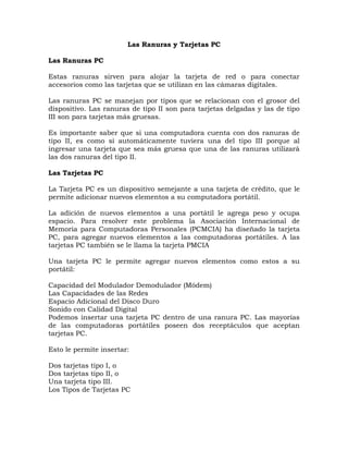 Las Ranuras y Tarjetas PC

Las Ranuras PC

Estas ranuras sirven para alojar la tarjeta de red o para conectar
accesorios como las tarjetas que se utilizan en las cámaras digitales.

Las ranuras PC se manejan por tipos que se relacionan con el grosor del
dispositivo. Las ranuras de tipo II son para tarjetas delgadas y las de tipo
III son para tarjetas más gruesas.

Es importante saber que si una computadora cuenta con dos ranuras de
tipo II, es como si automáticamente tuviera una del tipo III porque al
ingresar una tarjeta que sea más gruesa que una de las ranuras utilizará
las dos ranuras del tipo II.

Las Tarjetas PC

La Tarjeta PC es un dispositivo semejante a una tarjeta de crédito, que le
permite adicionar nuevos elementos a su computadora portátil.

La adición de nuevos elementos a una portátil le agrega peso y ocupa
espacio. Para resolver este problema la Asociación Internacional de
Memoria para Computadoras Personales (PCMCIA) ha diseñado la tarjeta
PC, para agregar nuevos elementos a las computadoras portátiles. A las
tarjetas PC también se le llama la tarjeta PMCIA

Una tarjeta PC le permite agregar nuevos elementos como estos a su
portátil:

Capacidad del Modulador Demodulador (Módem)
Las Capacidades de las Redes
Espacio Adicional del Disco Duro
Sonido con Calidad Digital
Podemos insertar una tarjeta PC dentro de una ranura PC. Las mayorías
de las computadoras portátiles poseen dos receptáculos que aceptan
tarjetas PC.

Esto le permite insertar:

Dos tarjetas tipo I, o
Dos tarjetas tipo II, o
Una tarjeta tipo III.
Los Tipos de Tarjetas PC
 