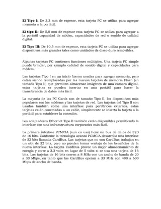El Tipo I: De 3,3 mm de espesor, esta tarjeta PC se utiliza para agregar
memoria a la portátil.

El tipo II: De 5,0 mm de espesor esta tarjeta PC se utiliza para agregar a
la portátil capacidad de móden, capacidades de red o sonido de calidad
digital.

El Tipo III: De 10,5 mm de espesor, esta tarjeta PC se utiliza para agregar
dispositivos más grandes tales como unidades de disco duro removibles.


Algunas tarjetas PC contienen funciones múltiples. Una tarjeta PC simple
puede brindar, por ejemplo calidad de sonido digital y capacidades para
módem.

Las tarjetas Tipo I en un inicio fueron usadas para agregar memoria, pero
están siendo reemplazadas por las nuevas tarjetas de memoria Flash (en
tamaño Tipo II) que permiten almacenar imágenes de una cámara digital,
estas tarjetas se pueden insertar en una portátil para hacer la
transferencia de datos más fácil.

La mayoría de las PC Cards son de tamaño Tipo II, los dispositivos más
populares son los módems y las tarjetas de red. Las tarjetas del Tipo II son
usadas también como una interfase para periféricos externos, estas
tarjetas están conectadas a un cable, simplemente se inserta la tarjeta a la
portátil para establecer la conexión.

Los adaptadores Ethernet Tipo II también están disponibles permitiendo la
interfase con una infraestructura corporativa más fácil.

La primera interfase PCMCIA (aun en uso) tiene un bus de datos de E/S
de 16 bits. Conforme la tecnología avanzó PCMCIA desarrollo una interfase
de 32 bits llamada CardBus. Las tarjetas que no son CardBus trabajan en
un slot de 32 bits, pero no pueden tomar ventaja de los beneficios de la
nueva interfase. La tarjeta CardBus provee un mejor almacenamiento de
energía y corre a 3.3 volts en lugar de 5 volts si se usa una tarjeta de 16
bits. Las tarjetas de 16 bits corren a 8 MHz con un ancho de banda de 20
a 30 Mbps, en tanto que las CardBus operan a 33 MHz con 400 a 600
Mbps de ancho de banda.
 