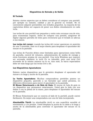 Dispositivos de Entrada y de Salida

El Teclado

Existen ciertos aspectos que se deben considerar al comprar una portátil,
por ejemplo su tamaño, calidad y por lo general su teclado. No es
conveniente adquirir portatátiles con teclados pequeños. La mayoría de los
capturistas deben ser capaces de poner sus dedos cómodamente en cada
tecla.

Las teclas de una portátil son pequeñas y están más cercanas una de otra,
para economizar espacio. Antes de comprar una portátil, asegúrese de
digitar algunos párrafos de texto para cerciorarse que el teclado se adecua
a sus manos.

Las teclas del cursor: cuando las teclas del cursor aparezcan en posición
de una T invertida. Este es el mejor diseño para desplazar el apuntador del
mouse en la pantalla.

Las teclas de Función deben estar limitadas para operaciones como brillo
de pantalla, control de volumen, administración de modos de energía y
otras funciones propias de una portátil. Una tecla Windows que requiere
ser accesada mediante la tecla Fn es tolerable, pero una tecla Ctrl
accesada de la misma manera no lo es. Aún más, la barra espaciadora
debe ser más larga que las teclas Ctrl o Alt.

Los Dispositivos Apuntadores

Existen varios dispositivos que le permiten desplazar el apuntador del
mouse a lo largo y ancho de la pantalla.

La Varita Apuntadora: Muchas computadoras portátiles poseen un
dispositivo pequeño, parecido a un borrador que usted presiona, en
diferentes direcciones para mover el apuntador en la pantalla.
El Mouse Estacionario o de Bola de Guía: El mouse de bola de guía es
un dispositivo que permanece estacionario. Usted gira la bola con sus
dedos o con la palma de la mano, para desplazar el apuntador del mouse
en la pantalla.

El Mouse Estacionario que se conecta al lado de la portátil, puede caerse
fácilmente. Es mejor una computadora con uno de bola incorporado.

Almohadilla Táctil: La almohadilla táctil es una superficie sensible al
movimiento y a la presión. Usted desplaza la punta de su dedo a lo largo y
ancho de la almohadilla para controlar el apuntador del mouse en la
pantalla.
 