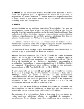 El Mouse: Es un dispositivo manual. Cuando usted desplaza el mouse
sobre una superficie plana, el apuntador del mouse en la pantalla, se
desplaza en esa misma dirección. El mouse manual no es práctico cuando
se viaja, debido a que usted necesita de una superficie relativamente
extensa y plana para manipularlo.

El Módem

Módem proviene de las palabras modulador/demodulador. Para que un
módem pueda enviar datos a través de una línea telefónica, este debe de
modular la señal, transformándola a señal de onda (señal analógica). Esta
onda viaja al módem de destino en donde es demodulada a datos digitales.
Hablando específicamente de portátiles podemos distinguir dos tipos de
módems: los internos y los PC Card (ó Módems PCMCIA).

Los módems internos vienen ya sea incorporados al mother board o
pueden ser adquiridos como kits de opcionales para modelos específicos,
estos tienen conectores telefónicos tipo RJ-11 ya incluidos.

Los módems PCMCIA son tipo tarjeta de crédito que son insertados en las
ranuras PCMCIA estándar de las portátiles actuales.

Algunos incluyen conectores tipo POP-UP (X-Jack), los cuales se pueden
romper, en tanto que otros vienen con cables que pueden perderse
fácilmente y son difíciles de reemplazar. Sin embargo los módems PCMCIA
tienen el beneficio de ser fácilmente instalados, reemplazados o
actualizados. Hasta ahora el módem más rápido es el de 56kbps (kilobits
por segundo). Originalmente estos módems venían en dos protocolos
incompatibles, el K56 Flex (de Rockwell) y el X2 de 3COM.

Si usted compraba un módem X2, por ejemplo, su proveedor de Internet
debía tener tecnología X2, de otra manera su conexión se haría sólo a
33.6kbps. ahora, ya existe el estándar de ITU (International
Telecomunications Union) denominado V.90. Cualquier módem V.90
puede conectarse con cualquier proveedor de Internet V.90 permitiendo
conectarse a 56K. La mayoría de los módems X2 o KFLEX son
actualizables mediante software al protocolo V.90.

Debido a que las redes de los proveedores de Internet son digitales y su
línea telefónica no, las tecnologías de 56 Kbps son sólo para descargas
(downloads) ya que subir archivos está limitado a 33.6 Kbps.

Sin embrago, si la información a bajar o descargar tiene que pasar por
varias centrales telefónicas afectan la velocidad de conexión y
transferencia. Si por alguna razón tiene problemas para conectarse a
 