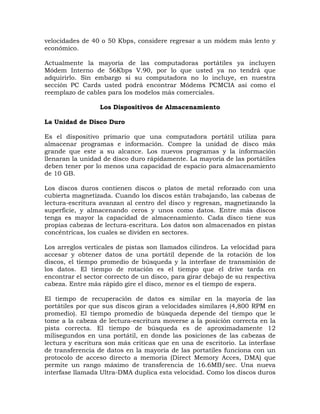 velocidades de 40 o 50 Kbps, considere regresar a un módem más lento y
económico.

Actualmente la mayoría de las computadoras portátiles ya incluyen
Módem Interno de 56Kbps V.90, por lo que usted ya no tendrá que
adquirirlo. Sin embargo si su computadora no lo incluye, en nuestra
sección PC Cards usted podrá encontrar Módems PCMCIA así como el
reemplazo de cables para los modelos más comerciales.

                  Los Dispositivos de Almacenamiento

La Unidad de Disco Duro

Es el dispositivo primario que una computadora portátil utiliza para
almacenar programas e información. Compre la unidad de disco más
grande que este a su alcance. Los nuevos programas y la información
llenaran la unidad de disco duro rápidamente. La mayoría de las portátiles
deben tener por lo menos una capacidad de espacio para almacenamiento
de 10 GB.

Los discos duros contienen discos o platos de metal reforzado con una
cubierta magnetizada. Cuando los discos están trabajando, las cabezas de
lectura-escritura avanzan al centro del disco y regresan, magnetizando la
superficie, y almacenando ceros y unos como datos. Entre más discos
tenga es mayor la capacidad de almacenamiento. Cada disco tiene sus
propias cabezas de lectura-escritura. Los datos son almacenados en pistas
concéntricas, los cuales se dividen en sectores.

Los arreglos verticales de pistas son llamados cilindros. La velocidad para
accesar y obtener datos de una portátil depende de la rotación de los
discos, el tiempo promedio de búsqueda y la interfase de transmisión de
los datos. El tiempo de rotación es el tiempo que el drive tarda en
encontrar el sector correcto de un disco, para girar debajo de su respectiva
cabeza. Entre más rápido gire el disco, menor es el tiempo de espera.

El tiempo de recuperación de datos es similar en la mayoría de las
portátiles por que sus discos giran a velocidades similares (4,800 RPM en
promedio). El tiempo promedio de búsqueda depende del tiempo que le
tome a la cabeza de lectura-escritura moverse a la posición correcta en la
pista correcta. El tiempo de búsqueda es de aproximadamente 12
milisegundos en una portátil, en donde las posiciones de las cabezas de
lectura y escritura son más criticas que en una de escritorio. La interfase
de transferencia de datos en la mayoría de las portatiles funciona con un
protocolo de acceso directo a memoria (Direct Memory Acces, DMA) que
permite un rango máximo de transferencia de 16.6MB/sec. Una nueva
interfase llamada Ultra-DMA duplica esta velocidad. Como los discos duros
 