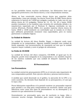 en las portátiles tienen muchas oscilaciones, las fabricantes tiene que
agregarles protectores a los discos duros y a las computadoras mismas.

Ahora, se han construido nuevos discos duros que soportan altas
capacidades, como por ejemplo, los discos Travel Star de IBM. Estos discos
superaron la barrera de 3.6GB por pulgada cuadrada en cada uno de sus
discos duros de 2.5 pulgadas. Discos de 12, 15, 18, 20 y hasta 32GB
pueden instalarse en los modelos más recientes de notebooks debido a la
arquitectura soportada por el Pentium II. Algunas notebooks no tan
nuevas (Pentium, Pentium MMX, etc.) pueden soportar discos duros de
hasta 10GB a 12GB mediante un controlador que se instala en el disco
(por software) permitiendo reconocer esas capacidades, pero en varias
particiones o unidades lógicas.

La Unidad de Diskette

La unidad de lectura del disco flexible, floppy, o disquete suele venir
integrada en la computadora. Algunos modelos manejan esta unidad de
forma separada. Los inconvenientes de manejarla así son que la unidad
requiere mayor cuidado y corre el peligro de extraviarse.

La Unida de CD-ROM

La unidad de lectura del disco compacto, CD-ROM, al igual que la de
disquete, puede venir integrada en la computadora o no; también requiere
de los mismos cuidados que una unidad de disquete separada de la
computadora.

                            El Procesamiento

Los Procesadores

La unidad central de procesamiento (CPU) es el circuito más importante de
una computadora portátil. Este ejecuta cálculos y procesa instrucciones.

A medida que usted desciende en el gráfico, la ejecución de la CPU y su
costo aumenta. Su decisión final depende de su presupuesto y el uso que
le vaya a dar.

Pocos fabricantes especifican si la portatil contiene un procesador especial
para portátil o un chip para computadoras de escritorio. Existe una gran
diferencia entre estos dos tipos de procesadores: en su desempeño y la
manera en que administran la energía.

Generalmente un procesador para una de escritorio es largo, tibio y
consume mucha energía. Diseñados para tomar ventaja del abanico
 