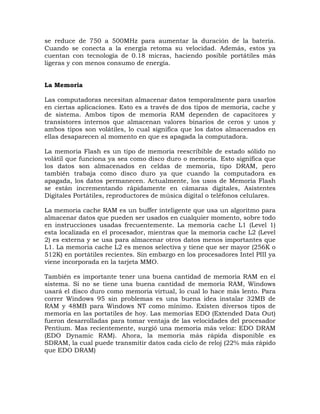 se reduce de 750 a 500MHz para aumentar la duración de la batería.
Cuando se conecta a la energía retoma su velocidad. Además, estos ya
cuentan con tecnología de 0.18 micras, haciendo posible portátiles más
ligeras y con menos consumo de energía.


La Memoria

Las computadoras necesitan almacenar datos temporalmente para usarlos
en ciertas aplicaciones. Esto es a través de dos tipos de memoria, cache y
de sistema. Ambos tipos de memoria RAM dependen de capacitores y
transistores internos que almacenan valores binarios de ceros y unos y
ambos tipos son volátiles, lo cual significa que los datos almacenados en
ellas desaparecen al momento en que es apagada la computadora.

La memoria Flash es un tipo de memoria reescribible de estado sólido no
volátil que funciona ya sea como disco duro o memoria. Esto significa que
los datos son almacenados en celdas de memoria, tipo DRAM, pero
también trabaja como disco duro ya que cuando la computadora es
apagada, los datos permanecen. Actualmente, los usos de Memoria Flash
se están incrementando rápidamente en cámaras digitales, Asistentes
Digitales Portátiles, reproductores de música digital o teléfonos celulares.

La memoria cache RAM es un buffer inteligente que usa un algoritmo para
almacenar datos que pueden ser usados en cualquier momento, sobre todo
en instrucciones usadas frecuentemente. La memoria cache L1 (Level 1)
esta localizada en el procesador, mientras que la memoria cache L2 (Level
2) es externa y se usa para almacenar otros datos menos importantes que
L1. La memoria cache L2 es menos selectiva y tiene que ser mayor (256K o
512K) en portátiles recientes. Sin embargo en los procesadores Intel PIII ya
viene incorporada en la tarjeta MMO.

También es importante tener una buena cantidad de memoria RAM en el
sistema. Si no se tiene una buena cantidad de memoria RAM, Windows
usará el disco duro como memoria virtual, lo cual lo hace más lento. Para
correr Windows 95 sin problemas es una buena idea instalar 32MB de
RAM y 48MB para Windows NT como mínimo. Existen diversos tipos de
memoria en las portatiles de hoy. Las memorias EDO (Extended Data Out)
fueron desarrolladas para tomar ventaja de las velocidades del procesador
Pentium. Mas recientemente, surgió una memoria más veloz: EDO DRAM
(EDO Dynamic RAM). Ahora, la memoria más rápida disponible es
SDRAM, la cual puede transmitir datos cada ciclo de reloj (22% más rápido
que EDO DRAM)
 