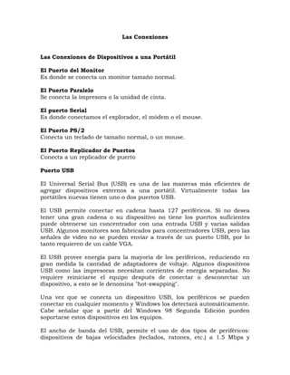 Las Conexiones


Las Conexiones de Dispositivos a una Portátil

El Puerto del Monitor
Es donde se conecta un monitor tamaño normal.

El Puerto Paralelo
Se conecta la impresora o la unidad de cinta.

El puerto Serial
Es donde conectamos el explorador, el módem o el mouse.

El Puerto PS/2
Conecta un teclado de tamaño normal, o un mouse.

El Puerto Replicador de Puertos
Conecta a un replicador de puerto

Puerto USB

El Universal Serial Bus (USB) es una de las maneras más eficientes de
agregar dispositivos externos a una portátil. Virtualmente todas las
portátiles nuevas tienen uno o dos puertos USB.

El USB permite conectar en cadena hasta 127 periféricos. Si no desea
tener una gran cadena o su dispositivo no tiene los puertos suficientes
puede obtenerse un concentrador con una entrada USB y varias salidas
USB. Algunos monitores son fabricados para concentradores USB, pero las
señales de video no se pueden enviar a través de un puerto USB, por lo
tanto requieren de un cable VGA.

El USB provee energía para la mayoría de los periféricos, reduciendo en
gran medida la cantidad de adaptadores de voltaje. Algunos dispositivos
USB como las impresoras necesitan corrientes de energía separadas. No
requiere reiniciarse el equipo después de conectar o desconectar un
dispositivo, a esto se le denomina "hot-swapping".

Una vez que se conecta un dispositivo USB, los periféricos se pueden
conectar en cualquier momento y Windows los detectará automáticamente.
Cabe señalar que a partir del Windows 98 Segunda Edición pueden
soportarse estos dispositivos en los equipos.

El ancho de banda del USB, permite el uso de dos tipos de periféricos:
dispositivos de bajas velocidades (teclados, ratones, etc.) a 1.5 Mbps y
 