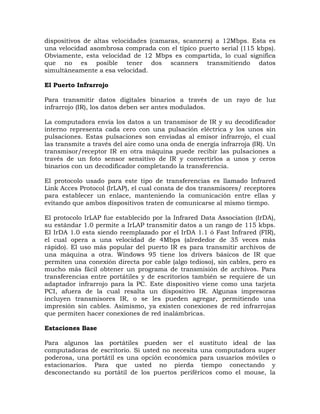 dispositivos de altas velocidades (camaras, scanners) a 12Mbps. Esta es
una velocidad asombrosa comprada con el típico puerto serial (115 kbps).
Obviamente, esta velocidad de 12 Mbps es compartida, lo cual significa
que no es posible tener dos scanners transmitiendo datos
simultáneamente a esa velocidad.

El Puerto Infrarrojo

Para transmitir datos digitales binarios a través de un rayo de luz
infrarrojo (IR), los datos deben ser antes modulados.

La computadora envía los datos a un transmisor de IR y su decodificador
interno representa cada cero con una pulsación eléctrica y los unos sin
pulsaciones. Estas pulsaciones son enviadas al emisor infrarrojo, el cual
las transmite a través del aire como una onda de energía infrarroja (IR). Un
transmisor/receptor IR en otra máquina puede recibir las pulsaciones a
través de un foto sensor sensitivo de IR y convertirlos a unos y ceros
binarios con un decodificador completando la transferencia.

El protocolo usado para este tipo de transferencias es llamado Infrared
Link Acces Protocol (IrLAP), el cual consta de dos transmisores/ receptores
para establecer un enlace, manteniendo la comunicación entre ellas y
evitando que ambos dispositivos traten de comunicarse al mismo tiempo.

El protocolo IrLAP fue establecido por la Infrared Data Association (IrDA),
su estándar 1.0 permite a IrLAP transmitir datos a un rango de 115 kbps.
El IrDA 1.0 esta siendo reemplazado por el IrDA 1.1 ó Fast Infrared (FIR),
el cual opera a una velocidad de 4Mbps (alrededor de 35 veces más
rápido). El uso más popular del puerto IR es para transmitir archivos de
una máquina a otra. Windows 95 tiene los drivers básicos de IR que
permiten una conexión directa por cable (algo tedioso), sin cables, pero es
mucho más fácil obtener un programa de transmisión de archivos. Para
transferencias entre portátiles y de escritorios también se requiere de un
adaptador infrarrojo para la PC. Este dispositivo viene como una tarjeta
PCI, afuera de la cual resalta un dispositivo IR. Algunas impresoras
incluyen transmisores IR, o se les pueden agregar, permitiendo una
impresión sin cables. Asimismo, ya existen conexiones de red infrarrojas
que permiten hacer conexiones de red inalámbricas.

Estaciones Base

Para algunos las portátiles pueden ser el sustituto ideal de las
computadoras de escritorio. Si usted no necesita una computadora super
poderosa, una portátil es una opción económica para usuarios móviles o
estacionarios. Para que usted no pierda tiempo conectando y
desconectando su portátil de los puertos periféricos como el mouse, la
 