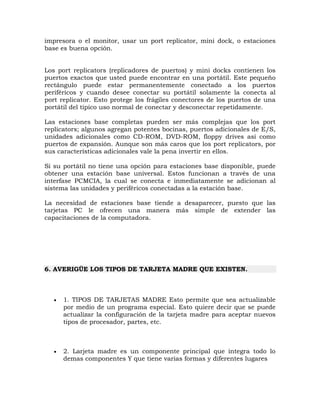 impresora o el monitor, usar un port replicator, mini dock, o estaciones
base es buena opción.


Los port replicators (replicadores de puertos) y mini docks contienen los
puertos exactos que usted puede encontrar en una portátil. Este pequeño
rectángulo puede estar permanentemente conectado a los puertos
periféricos y cuando desee conectar su portátil solamente la conecta al
port replicator. Esto protege los frágiles conectores de los puertos de una
portátil del típico uso normal de conectar y desconectar repetidamente.

Las estaciones base completas pueden ser más complejas que los port
replicators; algunos agregan potentes bocinas, puertos adicionales de E/S,
unidades adicionales como CD-ROM, DVD-ROM, floppy drives así como
puertos de expansión. Aunque son más caros que los port replicators, por
sus características adicionales vale la pena invertir en ellos.

Si su portátil no tiene una opción para estaciones base disponible, puede
obtener una estación base universal. Estos funcionan a través de una
interfase PCMCIA, la cual se conecta e inmediatamente se adicionan al
sistema las unidades y periféricos conectadas a la estación base.

La necesidad de estaciones base tiende a desaparecer, puesto que las
tarjetas PC le ofrecen una manera más simple de extender las
capacitaciones de la computadora.




6. AVERIGÜE LOS TIPOS DE TARJETA MADRE QUE EXISTEN.



      1. TIPOS DE TARJETAS MADRE Esto permite que sea actualizable
       por medio de un programa especial. Esto quiere decir que se puede
       actualizar la configuración de la tarjeta madre para aceptar nuevos
       tipos de procesador, partes, etc.



      2. Larjeta madre es un componente principal que integra todo lo
       demas componentes Y que tiene varias formas y diferentes lugares
 