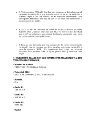   3. Tarjeta madre ATX ATX Son las más comunes y difundidas en el
      mercado, se puede decir que se están convirtiendo en un estándar y
      pueden llegar a ser las únicas en el mercado informático. Sus
      principales diferencias con las AT son las de mas fácil ventilación y
      menos enredo de cables



     4. AT O BABY- AT Conector de board AT Baby AT: Fue el estándar
      durante años , formato reducido del AT, y es incluso más habitual
      que el AT por adaptarse con mayor facilidad a cualquier caja, pero
      los componentes están más juntos



     5. Esta es una tarejerta que esta compuesto de varios componenrte
      cantidad y tipo de ranuras que tiene para las tarjetas de expansión y
      para la memoria RAM . Es importante que traiga las ranuras
      estandar de expansión EISA, PCI y de pronto AGP, y mientras más
      mejor

7. INVESTIGUE CUALES SON LOS ÚLTIMOS PROCESADORES Y A QUE
VELOCIDADES TRABAJAN.

- Número de modelo
- 7450, 7550 y 7750 (Black Edition)

- Velocidad (MHz)
- 2400 MHz, 2500 MHz y 2700 MHz x núcleo

- Núcleos
- Dos

- Caché L1
- 128 KB x 2

- Caché L2
- 512 KB x 2

- Caché L3
- 2048 KB

- Socket
 