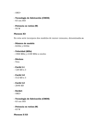 - AM2+

- Tecnología de fabricación (CMOS)
- 65 nm SOI

- Potencia en vatios (W)
- 95 W

Phenom X3

En esta serie incorpora dos modelos de menor consumo, denominados e.

- Número de modelo
- 8250e y 8450e

- Velocidad (MHz)
- 1900 MHz y 2100 MHz x núcleo

- Núcleos
- Tres

- Caché L1
- 128 KB x 3

- Caché L2
- 512 KB x 3

- Caché L3
- 2048 KB

- Socket
- AM2+

- Tecnología de fabricación (CMOS)
- 65 nm SOI

- Potencia en vatios (W)
- 65 W

Phenom II X3
 