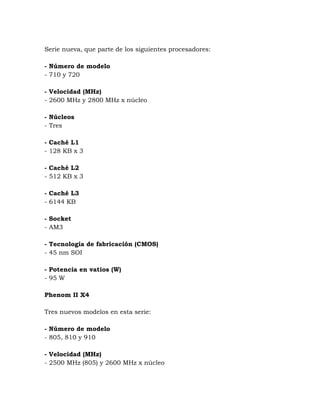 Serie nueva, que parte de los siguientes procesadores:

- Número de modelo
- 710 y 720

- Velocidad (MHz)
- 2600 MHz y 2800 MHz x núcleo

- Núcleos
- Tres

- Caché L1
- 128 KB x 3

- Caché L2
- 512 KB x 3

- Caché L3
- 6144 KB

- Socket
- AM3

- Tecnología de fabricación (CMOS)
- 45 nm SOI

- Potencia en vatios (W)
- 95 W

Phenom II X4

Tres nuevos modelos en esta serie:

- Número de modelo
- 805, 810 y 910

- Velocidad (MHz)
- 2500 MHz (805) y 2600 MHz x núcleo
 