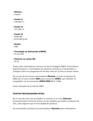 - Núcleos
- Cuatro

- Caché L1
- 128 KB x 4

- Caché L2
- 512 KB x 4

- Caché L3
- 4096 KB
- 6144 KB (910)

- Socket
- AM3

- Tecnología de fabricación (CMOS)
- 45 nm SOI

- Potencia en vatios (W)
- 95 W

Todos estos ordenadores cuentan con las tecnologías AM64, Cool'n'Quiet,
HyperTransport y controladora de memoria includa en el procesador, y
trabajan tanto con programas de 64 bits como de 32 bits en forma nativa.

En el caso de los nuevos procesadores Phenom, se nota la apuesta de
AMD por el nuevo socket AM3 (para memorias DDR3), que también es
compatible con las memorias DDR2-8500 (PC2-1066).

Datos extraídos de la web de AMD.



NUEVOS PROCESADORES INTEL:

En el caso de Intel, las novedades se centran en la serie Extreme,
permaneciendo el resto de series con los modelos que había a primeros de
año, salvo algunos que se han dejado de producir.

En esta familia incluimos los procesadores Extreme para ordenadores
 