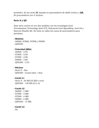 portátiles, de las series X, basada en procesadores de doble núcleo, y QX,
de procesadores con 4 núcleos.

Serie X y QX

Esta serie cuenta en sus dos modelos con las tecnologías Intel
Virtualization Technology (Intel VT), Enhanced Intel SpeedStep, Intel 64 y
Execute Disable Bit. Se trata en todos los casos de procesadores para
portátiles

- Modelos
- X6800, X7800, X7900 y X9000
- QX9300

-   Velocidad (MHz)
-   X6800 - 2.93
-   X7800 - 2.60
-   X7900 - 2.80
-   X9000 - 2.80
-   QX9300 - 2.53

- Núcleos
- Serie X - Dos
- QX9300 - Cuatro (dos + dos)

- Caché L1
- Serie X - 64 KB (32 KB x core)
- QX9300 - 128 KB (32 x 4)

-   Caché L2
-   X6800 - 4 MB
-   X7800 - 4 MB
-   X7900 - 4 MB
-   X9000 - 6 MB
-   QX9300 - 12 MB

- Caché L3
- No
 
