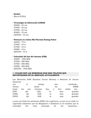 - Socket
- Micro-FCPGA


-   Tecnología de fabricación (CMOS)
-   X6800 - 65 nm
-   X7800 - 65 nm
-   X7900 - 65 nm
-   X9000 - 45 nm
-   QX9300 - 45 nm

-   Potencia en vatios (W)/Thermal Desing Power
-   X6800 - 75 w
-   X7800 - 44 w
-   X7900 - 44 w
-   X9000 - 44 w
-   QX9300 - 45 w

-   Velocidad del bus del sistema (FSB)
-   X6800 - 1066 MHz
-   X7800 - 800 MHz
-   X7900 - 800 MHz
-   X9000 - 800 MHz
-   QX9300 - 1066 MHz

8. CUALES SON LAS MEMORIAS RAM MÁS VELOCES QUE
ENCONTRAMOS EN EL MERCADO ACTUALMENTE.

Las Memorias RAM (Random Access Memory o Memoria de Acceso
Aleatorio)
con             el        tiempo           has           cambiado...
Vienen                desde                las               DIMM
hasta      las    que tenemos    hoy,    y     han   salido    asi...
DDR            (de      1GB          la         mas         grande)
DDR2            (de      2GB          la         mas        grande)
DDR3            (de      4GB          la         mas        grande)

y pues sin duda las memorias DDR3 son superiores, ya que no se mide su
capacidad solamente por los Megabytes o Gibabytes si no tambien por la
velocidad     del     reloj   principal    de      las     memorias...
 