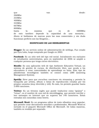 que                               van                     desde:
266Mhz
333Mhz
400Mhz
533Mhz
667Mhz
800Mhz
hasta       la       maxima         que es    de       1600Mhz
de esto tambien depende la capacidad de una memoria...
Ahora si hablamos de marcas pues las mas comerciales y sin duda
funcionan perfecto son las Kingston...

                SIGNIFICADO DE LAS HERRAMIENTAS


Blogger: Es un servicio online de administración de weblogs. Fue creado
por Pyra Labs, luego comprado por Google en 2003.

Facebook: Es un sitio web del tipo red social. Inicialmente era exclusivo
de estudiantes universitarios, pero en septiembre de 2006 se amplió a
cualquier persona que tenga correo electrónico.

Moodle: Es una aplicación web de tipo Ambiente Educativo Virtual, un
sistema de gestión de cursos, de distribución libre, que ayuda a los
educadores a crear comunidades de aprendizaje en línea. Este tipo de
plataformas tecnológicas también se conoce como LMS (Learning
Management System).

Spotify: Sirve para que escuchen canciones vía streaming y permite la
búsqueda por artista, álbum o listas de reproducción creadas por los
propios usuarios (muy divertido y útil). Es más, les permite guardar hasta
3.000 canciones.

Twitter: Es un término inglés que puede traducirse como “gorjear” o
“trinar”, es el nombre de una red de microblogging que permite escribir y
leer mensajes en Internet que no superen los 140 caracteres. Estas
entradas son conocidas como tweets.

Microsoft Word: Es un programa editor de texto ofimático muy popular,
que permite crear documentos sencillos o profesionales. Microsoft Word es
incluido en el paquete Microsoft Office de Microsoft. De todas maneras,
también es vendido por separado.
 