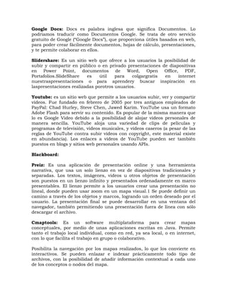Google Docs: Docs es palabra inglesa que significa Documentos. Lo
podriamos traducir como Documentos Google. Se trata de otro servicio
gratuito de Google (“Google Docs”), que proporciona útiles basados en web,
para poder crear fácilmente documentos, hojas de cálculo, presentaciones,
y te permite colaborar en ellos.

Slidershare: Es un sitio web que ofrece a los usuarios la posibilidad de
subir y compartir en público o en privado presentaciones de diapositivas
en Power Point, documentos de Word, Open Office, PDF,
Portafolios.SlideShare   es    útil   para   colgargratis en     internet
nuestraspresentaciones o para aprendery buscar inspiración en
laspresentaciones realizadas porotros usuarios.

Youtube: es un sitio web que permite a los usuarios subir, ver y compartir
vídeos. Fue fundado en febrero de 2005 por tres antiguos empleados de
PayPal: Chad Hurley, Steve Chen, Jawed Karim. YouTube usa un formato
Adobe Flash para servir su contenido. Es popular de la misma manera que
lo es Google Video debido a la posibilidad de alojar vídeos personales de
manera sencilla. YouTube aloja una variedad de clips de películas y
programas de televisión, videos musicales, y vídeos caseros (a pesar de las
reglas de YouTube contra subir vídeos con copyright, este material existe
en abundancia). Los enlaces a vídeos de YouTube pueden ser también
puestos en blogs y sitios web personales usando APIs.

Blackboard:

Preiz: Es una aplicación de presentación online y una herramienta
narrativa, que usa un solo lienzo en vez de diapositivas tradicionales y
separadas. Los textos, imágenes, videos u otros objetos de presentación
son puestos en un lienzo infinito y presentados ordenadamente en marco
presentables. El lienzo permite a los usuarios crear una presentación no
lineal, donde pueden usar zoom en un mapa visual.1 Se puede definir un
camino a través de los objetos y marcos, logrando un orden deseado por el
usuario. La presentación final se puede desarrollar en una ventana del
navegador, también permitiendo una presentación fuera de línea con sólo
descargar el archivo.

Cmaptools: Es un software multiplataforma para crear mapas
conceptuales, por medio de unas aplicaciones escritas en Java. Permite
tanto el trabajo local individual, como en red, ya sea local, o en internet,
con lo que facilita el trabajo en grupo o colaborativo.

Posibilita la navegación por los mapas realizados, lo que los convierte en
interactivos. Se pueden enlazar e indexar prácticamente todo tipo de
archivos, con la posibilidad de añadir información contextual a cada uno
de los conceptos o nodos del mapa.
 