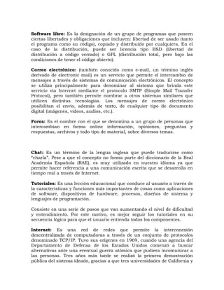 Software libre: Es la designación de un grupo de programas que poseen
ciertas libertades y obligaciones que incluyen: libertad de ser usado (tanto
el programa como su código), copiado y distribuido por cualquiera. En el
caso de la distribución, puede ser licencia tipo BSD (libertad de
distribución a código cerrado) o GPL (distribución total, pero bajo las
condiciones de tener el código abierto).

Correo electrónico: (también conocido como e-mail, un término inglés
derivado de electronic mail) es un servicio que permite el intercambio de
mensajes a través de sistemas de comunicación electrónicos. El concepto
se utiliza principalmente para denominar al sistema que brinda este
servicio vía Internet mediante el protocolo SMTP (Simple Mail Transfer
Protocol), pero también permite nombrar a otros sistemas similares que
utilicen distintas tecnologías. Los mensajes de correo electrónico
posibilitan el envío, además de texto, de cualquier tipo de documento
digital (imágenes, videos, audios, etc.).

Foros: Es el nombre con el que se denomina a un grupo de personas que
intercambian en forma online información, opiniones, preguntas y
respuestas, archivos y todo tipo de material, sobre diversos temas.



Chat: Es un término de la lengua inglesa que puede traducirse como
“charla”. Pese a que el concepto no forma parte del diccionario de la Real
Academia Española (RAE), es muy utilizado en nuestro idioma ya que
permite hacer referencia a una comunicación escrita que se desarrolla en
tiempo real a través de Internet.

Tutoriales: Es una lección educacional que conduce al usuario a través de
la características y funciones más importantes de cosas como aplicaciones
de software, dispositivos de hardware, procesos, diseños de sistema y
lenguajes de programación.

Consiste en una serie de pasos que van aumentando el nivel de dificultad
y entendimiento. Por este motivo, es mejor seguir los tutoriales en su
secuencia lógica para que el usuario entienda todos los componentes.

Internet: Es una red de redes que permite la interconexión
descentralizada de computadoras a través de un conjunto de protocolos
denominado TCP/IP. Tuvo sus orígenes en 1969, cuando una agencia del
Departamento de Defensa de los Estados Unidos comenzó a buscar
alternativas ante una eventual guerra atómica que pudiera incomunicar a
las personas. Tres años más tarde se realizó la primera demostración
pública del sistema ideado, gracias a que tres universidades de California y
 