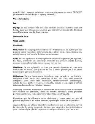 una de Utah lograron establecer una conexión conocida como ARPANET
(Advanced Research Projects Agency Network).

Video tutoriales:

Isw:

Dipity: Es un servicio web que nos permite crearnos nuestra línea del
tiempo para que coloquemos eventos que nos han ido ocurriendo de forma
cronológica para una fácil navegación.

Melocotón foto:

Word shifit:

Shidonni:

Hot potato: Es un paquete canadiense de herramientas de autor que nos
permite crear materiales interactivos tipo: cloze, quiz, emparejamientos,
crucigramas y una mezcla de todos los anteriores.

Voki: Es una aplicación Web que permite personificar personajes digitales.
Es decir, mediante un personaje animado un usuario puede hablar,
quienes lo escuchan verán ese personaje con su voz.

Mashface: Es una aplicación en línea que permite divertirte un buen rato
mezclando los labios, ojos y nariz de uno o varios personajes y así crear
una imagen que resulte cómica.

Slidestory: Es una herramienta digital que sirve para decir una historia,
compartir fotos, hacer una narración de voz, etc. Este sitio presenta
categorías tales como arte, educación, entretenimiento, pasatiempos,
estilos de vida, gente y eventos, recreación, ciencia y tecnología, y arreas
relacionadas con foros, noticias y grupos.

Slidestory contiene diferentes publicaciones relacionadas con actividades
que realizan las personas, temas de estudio, vivencias, como publicar
posters en internet, como incorporar slidestory a un blog, etc.

Considero que la diferencia entre slidestory y power point es que el
primero se presenta en forma de video y power por medio de diapositivas.

Algunas formas de utilizar slidestory en clase son: que los alumnos narren
la biografía de algún personaje famoso, que presenten las instrucciones
para realizar algún platillo o que cuenten alguna historia que conozcan.
 