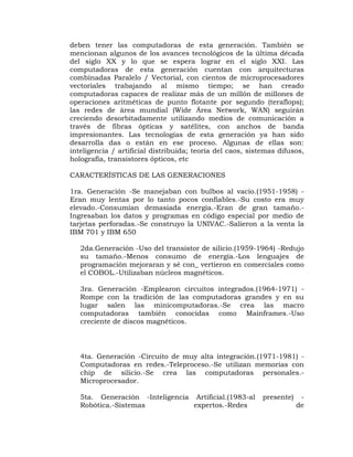 deben tener las computadoras de esta generación. También se
mencionan algunos de los avances tecnológicos de la última década
del siglo XX y lo que se espera lograr en el siglo XXI. Las
computadoras de esta generación cuentan con arquitecturas
combinadas Paralelo / Vectorial, con cientos de microprocesadores
vectoriales trabajando al mismo tiempo; se han creado
computadoras capaces de realizar más de un millón de millones de
operaciones aritméticas de punto flotante por segundo (teraflops);
las redes de área mundial (Wide Área Network, WAN) seguirán
creciendo desorbitadamente utilizando medios de comunicación a
través de fibras ópticas y satélites, con anchos de banda
impresionantes. Las tecnologías de esta generación ya han sido
desarrolla das o están en ese proceso. Algunas de ellas son:
inteligencia / artificial distribuida; teoría del caos, sistemas difusos,
holografía, transistores ópticos, etc

CARACTERÍSTICAS DE LAS GENERACIONES

1ra. Generación -Se manejaban con bulbos al vacío.(1951-1958) -
Eran muy lentas por lo tanto pocos confiables.-Su costo era muy
elevado.-Consumían demasiada energía.-Eran de gran tamaño.-
Ingresaban los datos y programas en código especial por medio de
tarjetas perforadas.-Se construyo la UNIVAC.-Salieron a la venta la
IBM 701 y IBM 650

   2da.Generación -Uso del transistor de silicio.(1959-1964) -Redujo
   su tamaño.-Menos consumo de energía.-Los lenguajes de
   programación mejoraran y sé con_ vertieron en comerciales como
   el COBOL.-Utilizaban núcleos magnéticos.

   3ra. Generación -Emplearon circuitos integrados.(1964-1971) -
   Rompe con la tradición de las computadoras grandes y en su
   lugar salen las minicomputadoras.-Se crea las macro
   computadoras también conocidas como Mainframes.-Uso
   creciente de discos magnéticos.




   4ta. Generación -Circuito de muy alta integración.(1971-1981) -
   Computadoras en redes.-Teleproceso.-Se utilizan memorias con
   chip de silicio.-Se crea las computadoras personales.-
   Microprocesador.

   5ta. Generación -Inteligencia Artificial.(1983-al        presente)    -
   Robótica.-Sistemas            expertos.-Redes                        de
 