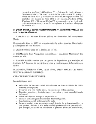 comunicación.7ma1999Pentium IV y Celeron de Intel; Athlon y
         Duron de AMD.32/64 bits128-512mbDisco duro entre 20 y 60gb,
         lector de DVD-ROM y escritores de DVD-ROM.Se popularizan las
         pantallas de planas de tipo LCD o de plasma.Windows 2000,
         Windows ME y Windows XP. La PC se convierte en un centro de
         entretenimiento total, capaz de reemplazar al televisor, el equipo
         de sonido, etc.

2. QUIEN DISEÑA SÚPER COMPUTADORAS Y MENCIONE VARIAS DE
SUS CARACTERÍSTICAS

1. FERRANTI ATLAS:Tom Kilburn (1956) co diseñador del manchester
Mark.

Renombrado Atlas en 1959 en la unión entre la universidad de Manchester
y la empresa de Tom Kilburn.

2. CRAY: Seymour Cray en la década de los 70.

3. BESM:planta Sam “maquinas informáticas – analíticas Machines”. En
moscu en 1967.

4. FAMILIA BESM: credao por un grupo de ingenieros que trabajan el
instituto S.A Ledevev de mecánica precisa y equipamiento informatico en
Rusia.

BLUE GENE, SEYMOUR CRAY, DEEP BLUE, EARTH SIMULATOR, MARE
NOSTRUM, SILICON GRAPHICS.

CARACTERISTICAS PRINCIPALES

Las principales son:

      Velocidad de Proceso: miles de millones de instrucciones de coma
       flotante por segundo.
      Usuarios a la vez: hasta miles, en entorno de redes amplias.
      Tamaño: requieren instalaciones especiales y aire acondicionado
       industrial.
      Dificultad de uso: solo para especialistas.
      Clientes usuales: grandes centros de investigación.
      Penetración social: prácticamente nula.
      Impacto social: muy importante en el ámbito de la investigación, ya
       que provee cálculos a alta velocidad de procesamiento, permitiendo,
       por ejemplo, calcular en secuencia el genoma humano, número Pi,
 