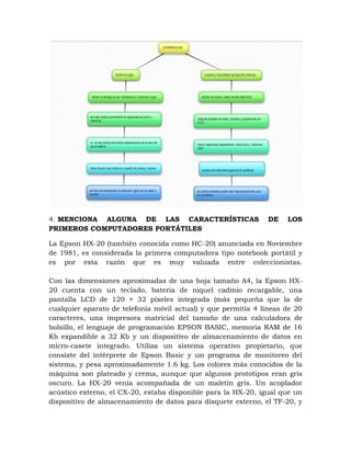 4. MENCIONA ALGUNA DE LAS CARACTERÍSTICAS                      DE    LOS
PRIMEROS COMPUTADORES PORTÁTILES

La Epson HX-20 (también conocida como HC-20) anunciada en Noviembre
de 1981, es considerada la primera computadora tipo notebook portátil y
es por esta razón que es muy valuada entre coleccionistas.

Con las dimensiones aproximadas de una hoja tamaño A4, la Epson HX-
20 cuenta con un teclado, batería de níquel cadmio recargable, una
pantalla LCD de 120 × 32 píxeles integrada (más pequeña que la de
cualquier aparato de telefonía móvil actual) y que permitía 4 líneas de 20
caracteres, una impresora matricial del tamaño de una calculadora de
bolsillo, el lenguaje de programación EPSON BASIC, memoria RAM de 16
Kb expandible a 32 Kb y un dispositivo de almacenamiento de datos en
micro-casete integrado. Utiliza un sistema operativo propietario, que
consiste del intérprete de Epson Basic y un programa de monitoreo del
sistema, y pesa aproximadamente 1.6 kg. Los colores más conocidos de la
máquina son plateado y crema, aunque que algunos prototipos eran gris
oscuro. La HX-20 venía acompañada de un maletín gris. Un acoplador
acústico externo, el CX-20, estaba disponible para la HX-20, igual que un
dispositivo de almacenamiento de datos para disquete externo, el TF-20, y
 