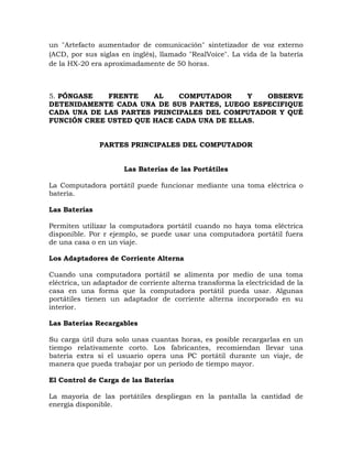 un "Artefacto aumentador de comunicación" sintetizador de voz externo
(ACD, por sus siglas en inglés), llamado "RealVoice". La vida de la batería
de la HX-20 era aproximadamente de 50 horas.



5. PÓNGASE   FRENTE    AL    COMPUTADOR     Y  OBSERVE
DETENIDAMENTE CADA UNA DE SUS PARTES, LUEGO ESPECIFIQUE
CADA UNA DE LAS PARTES PRINCIPALES DEL COMPUTADOR Y QUÉ
FUNCIÓN CREE USTED QUE HACE CADA UNA DE ELLAS.


               PARTES PRINCIPALES DEL COMPUTADOR


                      Las Baterías de las Portátiles

La Computadora portátil puede funcionar mediante una toma eléctrica o
batería.

Las Baterías

Permiten utilizar la computadora portátil cuando no haya toma eléctrica
disponible. Por r ejemplo, se puede usar una computadora portátil fuera
de una casa o en un viaje.

Los Adaptadores de Corriente Alterna

Cuando una computadora portátil se alimenta por medio de una toma
eléctrica, un adaptador de corriente alterna transforma la electricidad de la
casa en una forma que la computadora portátil pueda usar. Algunas
portátiles tienen un adaptador de corriente alterna incorporado en su
interior.

Las Baterías Recargables

Su carga útil dura solo unas cuantas horas, es posible recargarlas en un
tiempo relativamente corto. Los fabricantes, recomiendan llevar una
batería extra si el usuario opera una PC portátil durante un viaje, de
manera que pueda trabajar por un periodo de tiempo mayor.

El Control de Carga de las Baterías

La mayoría de las portátiles despliegan en la pantalla la cantidad de
energía disponible.
 