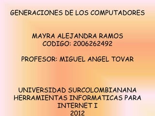GENERACIONES DE LOS COMPUTADORES


     MAYRA ALEJANDRA RAMOS
       CODIGO: 2006262492

  PROFESOR: MIGUEL ANGEL TOVAR



 UNIVERSIDAD SURCOLOMBIANANA
HERRAMIENTAS INFORMATICAS PARA
          INTERNET I
             2012
 